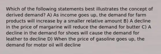 Which of the following statements best illustrates the concept of derived demand? A) As income goes up, the demand for farm products will increase by a smaller relative amount B) A decline in the price of margarine will reduce the demand for butter C) A decline in the demand for shoes will cause the demand for leather to decline D) When the price of gasoline goes up, the demand for motor oil will decline