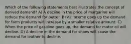 Which of the following statements best illustrates the concept of derived demand? A) A decline in the price of margarine will reduce the demand for butter. B) As income goes up the demand for farm products will increase by a smaller relative amount. C) When the price of gasoline goes up, the demand for motor oil will decline. D) A decline in the demand for shoes will cause the demand for leather to decline.