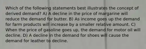 Which of the following statements best illustrates the concept of derived demand? A) A decline in the price of margarine will reduce the demand for butter. B) As income goes up the demand for farm products will increase by a smaller relative amount. C) When the price of gasoline goes up, the demand for motor oil will decline. D) A decline in the demand for shoes will cause the demand for leather to decline.