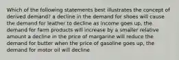 Which of the following statements best illustrates the concept of derived demand? a decline in the demand for shoes will cause the demand for leather to decline as income goes up, the demand for farm products will increase by a smaller relative amount a decline in the price of margarine will reduce the demand for butter when the price of gasoline goes up, the demand for motor oil will decline