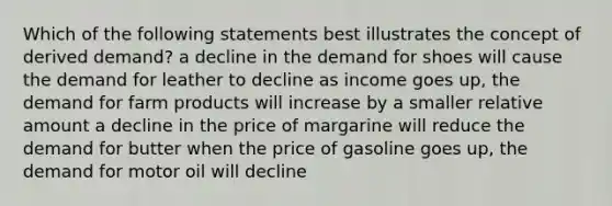 Which of the following statements best illustrates the concept of derived demand? a decline in the demand for shoes will cause the demand for leather to decline as income goes up, the demand for farm products will increase by a smaller relative amount a decline in the price of margarine will reduce the demand for butter when the price of gasoline goes up, the demand for motor oil will decline