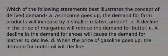 Which of the following statements best illustrates the concept of derived demand? a. As income goes up, the demand for farm products will increase by a smaller relative amount. b. A decline in the price of margarine will reduce the demand for butter. c. A decline in the demand for shoes will cause the demand for leather to decline. d. When the price of gasoline goes up, the demand for motor oil will decline.