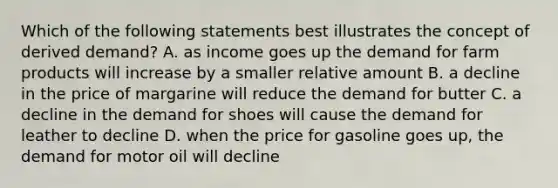 Which of the following statements best illustrates the concept of derived demand? A. as income goes up the demand for farm products will increase by a smaller relative amount B. a decline in the price of margarine will reduce the demand for butter C. a decline in the demand for shoes will cause the demand for leather to decline D. when the price for gasoline goes up, the demand for motor oil will decline