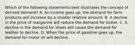 Which of the following statements best illustrates the concept of derived demand? A. As income goes up, the demand for farm products will increase by a smaller relative amount. B. A decline in the price of margarine will reduce the demand for butter. C. A decline in the demand for shoes will cause the demand for leather to decline. D. When the price of gasoline goes up, the demand for motor oil will decline.