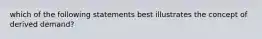 which of the following statements best illustrates the concept of derived demand?