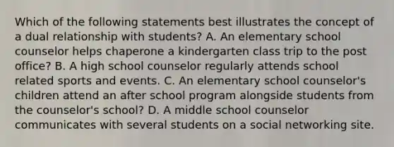 Which of the following statements best illustrates the concept of a dual relationship with students? A. An elementary school counselor helps chaperone a kindergarten class trip to the post office? B. A high school counselor regularly attends school related sports and events. C. An elementary school counselor's children attend an after school program alongside students from the counselor's school? D. A middle school counselor communicates with several students on a social networking site.