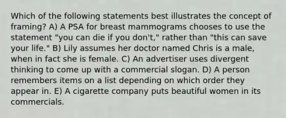 Which of the following statements best illustrates the concept of framing? A) A PSA for breast mammograms chooses to use the statement "you can die if you don't," rather than "this can save your life." B) Lily assumes her doctor named Chris is a male, when in fact she is female. C) An advertiser uses divergent thinking to come up with a commercial slogan. D) A person remembers items on a list depending on which order they appear in. E) A cigarette company puts beautiful women in its commercials.