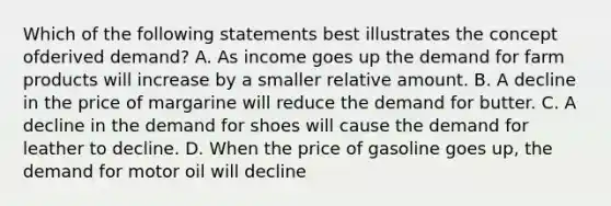 Which of the following statements best illustrates the concept ofderived demand? A. As income goes up the demand for farm products will increase by a smaller relative amount. B. A decline in the price of margarine will reduce the demand for butter. C. A decline in the demand for shoes will cause the demand for leather to decline. D. When the price of gasoline goes up, the demand for motor oil will decline