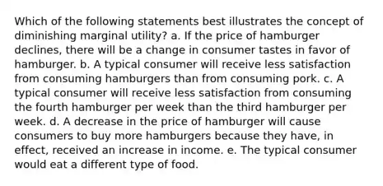 Which of the following statements best illustrates the concept of diminishing marginal utility? a. If the price of hamburger declines, there will be a change in consumer tastes in favor of hamburger. b. A typical consumer will receive less satisfaction from consuming hamburgers than from consuming pork. c. A typical consumer will receive less satisfaction from consuming the fourth hamburger per week than the third hamburger per week. d. A decrease in the price of hamburger will cause consumers to buy more hamburgers because they have, in effect, received an increase in income. e. The typical consumer would eat a different type of food.