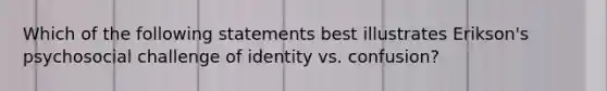 Which of the following statements best illustrates Erikson's psychosocial challenge of identity vs. confusion?