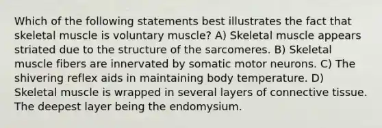 Which of the following statements best illustrates the fact that skeletal muscle is voluntary muscle? A) Skeletal muscle appears striated due to the structure of the sarcomeres. B) Skeletal muscle fibers are innervated by somatic motor neurons. C) The shivering reflex aids in maintaining body temperature. D) Skeletal muscle is wrapped in several layers of connective tissue. The deepest layer being the endomysium.