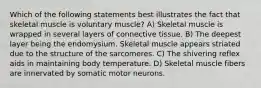 Which of the following statements best illustrates the fact that skeletal muscle is voluntary muscle? A) Skeletal muscle is wrapped in several layers of connective tissue. B) The deepest layer being the endomysium. Skeletal muscle appears striated due to the structure of the sarcomeres. C) The shivering reflex aids in maintaining body temperature. D) Skeletal muscle fibers are innervated by somatic motor neurons.