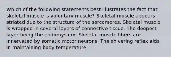 Which of the following statements best illustrates the fact that skeletal muscle is voluntary muscle? Skeletal muscle appears striated due to the structure of the sarcomeres. Skeletal muscle is wrapped in several layers of connective tissue. The deepest layer being the endomysium. Skeletal muscle fibers are innervated by somatic motor neurons. The shivering reflex aids in maintaining body temperature.