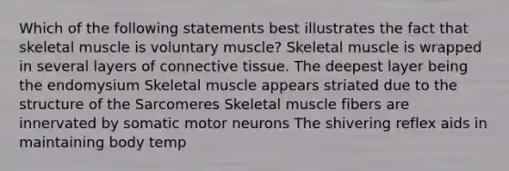 Which of the following statements best illustrates the fact that skeletal muscle is voluntary muscle? Skeletal muscle is wrapped in several layers of connective tissue. The deepest layer being the endomysium Skeletal muscle appears striated due to the structure of the Sarcomeres Skeletal muscle fibers are innervated by somatic motor neurons The shivering reflex aids in maintaining body temp