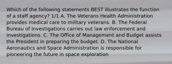 Which of the following statements BEST illustrates the function of a staff agency? 1/1 A. The Veterans Health Administration provides medical care to military veterans. B. The Federal Bureau of Investigations carries out law enforcement and investigations. C. The Office of Management and Budget assists the President in preparing the budget. D. The National Aeronautics and Space Administration is responsible for pioneering the future in space exploration