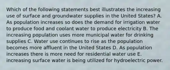 Which of the following statements best illustrates the increasing use of surface and groundwater supplies in the United States? A. As population increases so does the demand for irrigation water to produce food and coolant water to produce electricity B. The increasing population uses more municipal water for drinking supplies C. Water use continues to rise as the population becomes more affluent in the United States D. As population increases there is more need for residential water use E. increasing surface water is being utilized for hydroelectric power.