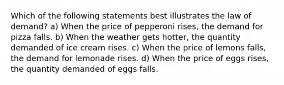 Which of the following statements best illustrates the law of demand? a) When the price of pepperoni rises, the demand for pizza falls. b) When the weather gets hotter, the quantity demanded of ice cream rises. c) When the price of lemons falls, the demand for lemonade rises. d) When the price of eggs rises, the quantity demanded of eggs falls.