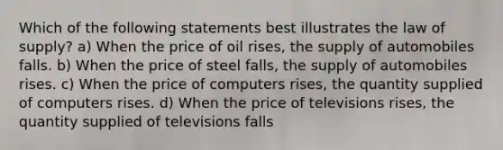 Which of the following statements best illustrates the law of supply? a) When the price of oil rises, the supply of automobiles falls. b) When the price of steel falls, the supply of automobiles rises. c) When the price of computers rises, the quantity supplied of computers rises. d) When the price of televisions rises, the quantity supplied of televisions falls