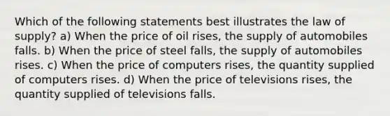 Which of the following statements best illustrates the law of supply? a) When the price of oil rises, the supply of automobiles falls. b) When the price of steel falls, the supply of automobiles rises. c) When the price of computers rises, the quantity supplied of computers rises. d) When the price of televisions rises, the quantity supplied of televisions falls.