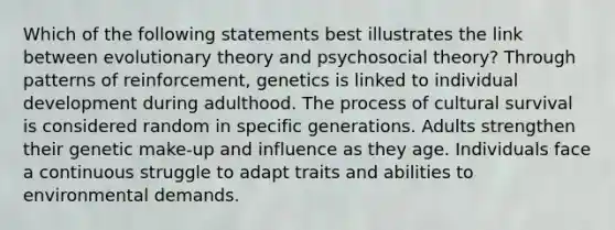 Which of the following statements best illustrates the link between evolutionary theory and psychosocial theory? Through patterns of reinforcement, genetics is linked to individual development during adulthood. The process of cultural survival is considered random in specific generations. Adults strengthen their genetic make-up and influence as they age. Individuals face a continuous struggle to adapt traits and abilities to environmental demands.