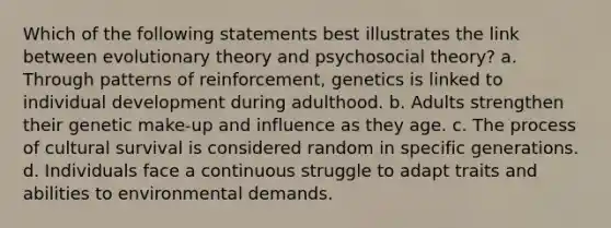 Which of the following statements best illustrates the link between evolutionary theory and psychosocial theory? a. Through patterns of reinforcement, genetics is linked to individual development during adulthood. b. Adults strengthen their genetic make-up and influence as they age. c. The process of cultural survival is considered random in specific generations. d. Individuals face a continuous struggle to adapt traits and abilities to environmental demands.