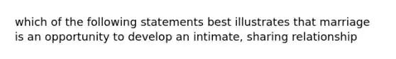 which of the following statements best illustrates that marriage is an opportunity to develop an intimate, sharing relationship