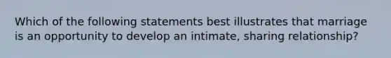 Which of the following statements best illustrates that marriage is an opportunity to develop an intimate, sharing relationship?