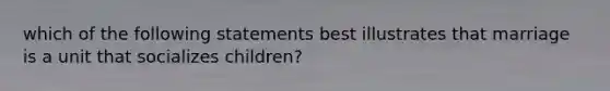 which of the following statements best illustrates that marriage is a unit that socializes children?