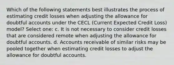 Which of the following statements best illustrates the process of estimating credit losses when adjusting the allowance for doubtful accounts under the CECL (Current Expected Credit Loss) model? Select one: c. It is not necessary to consider credit losses that are considered remote when adjusting the allowance for doubtful accounts. d. Accounts receivable of similar risks may be pooled together when estimating credit losses to adjust the allowance for doubtful accounts.