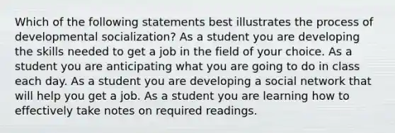 Which of the following statements best illustrates the process of developmental socialization? As a student you are developing the skills needed to get a job in the field of your choice. As a student you are anticipating what you are going to do in class each day. As a student you are developing a social network that will help you get a job. As a student you are learning how to effectively take notes on required readings.