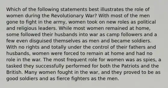 Which of the following statements best illustrates the role of women during the Revolutionary War? With most of the men gone to fight in the army, women took on new roles as political and religious leaders. While most women remained at home, some followed their husbands into war as camp followers and a few even disguised themselves as men and became soldiers. With no rights and totally under the control of their fathers and husbands, women were forced to remain at home and had no role in the war. The most frequent role for women was as spies, a tasked they successfully performed for both the Patriots and the British. Many women fought in the war, and they proved to be as good soldiers and as fierce fighters as the men.