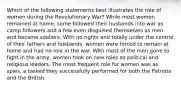 Which of the following statements best illustrates the role of women during the Revolutionary War? While most women remained at home, some followed their husbands into war as camp followers and a few even disguised themselves as men and became soldiers. With no rights and totally under the control of their fathers and husbands, women were forced to remain at home and had no role in the war. With most of the men gone to fight in the army, women took on new roles as political and religious leaders. The most frequent role for women was as spies, a tasked they successfully performed for both the Patriots and the British.