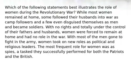 Which of the following statements best illustrates the role of women during the Revolutionary War? While most women remained at home, some followed their husbands into war as camp followers and a few even disguised themselves as men and became soldiers. With no rights and totally under the control of their fathers and husbands, women were forced to remain at home and had no role in the war. With most of the men gone to fight in the army, women took on new roles as political and religious leaders. The most frequent role for women was as spies, a tasked they successfully performed for both the Patriots and the British.