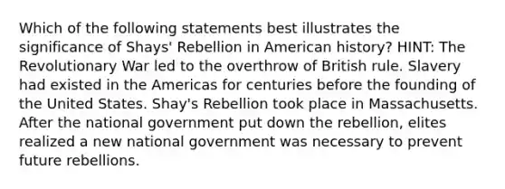 Which of the following statements best illustrates the significance of Shays' Rebellion in American history? HINT: The Revolutionary War led to the overthrow of British rule. Slavery had existed in the Americas for centuries before the founding of the United States. Shay's Rebellion took place in Massachusetts. After the national government put down the rebellion, elites realized a new national government was necessary to prevent future rebellions.