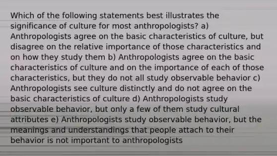 Which of the following statements best illustrates the significance of culture for most anthropologists? a) Anthropologists agree on the basic characteristics of culture, but disagree on the relative importance of those characteristics and on how they study them b) Anthropologists agree on the basic characteristics of culture and on the importance of each of those characteristics, but they do not all study observable behavior c) Anthropologists see culture distinctly and do not agree on the basic characteristics of culture d) Anthropologists study observable behavior, but only a few of them study cultural attributes e) Anthropologists study observable behavior, but the meanings and understandings that people attach to their behavior is not important to anthropologists