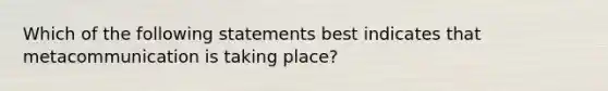 Which of the following statements best indicates that metacommunication is taking place?