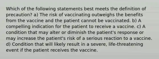 Which of the following statements best meets the definition of precaution? a) The risk of vaccinating outweighs the benefits from the vaccine and the patient cannot be vaccinated. b) A compelling indication for the patient to receive a vaccine. c) A condition that may alter or diminish the patient's response or may increase the patient's risk of a serious reaction to a vaccine. d) Condition that will likely result in a severe, life-threatening event if the patient receives the vaccine.