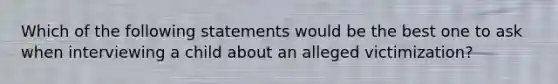 Which of the following statements would be the best one to ask when interviewing a child about an alleged victimization?