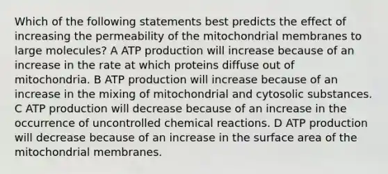 Which of the following statements best predicts the effect of increasing the permeability of the mitochondrial membranes to large molecules? A ATP production will increase because of an increase in the rate at which proteins diffuse out of mitochondria. B ATP production will increase because of an increase in the mixing of mitochondrial and cytosolic substances. C ATP production will decrease because of an increase in the occurrence of uncontrolled chemical reactions. D ATP production will decrease because of an increase in the surface area of the mitochondrial membranes.