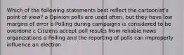 Which of the following statements best reflect the cartoonist's point of view? a Opinion polls are used often, but they have low margins of error b Polling during campaigns is considered to be overdone c Citizens accept poll results from reliable news organizations d Polling and the reporting of polls can improperly influence an election