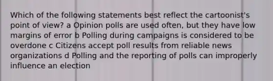 Which of the following statements best reflect the cartoonist's point of view? a Opinion polls are used often, but they have low margins of error b Polling during campaigns is considered to be overdone c Citizens accept poll results from reliable news organizations d Polling and the reporting of polls can improperly influence an election