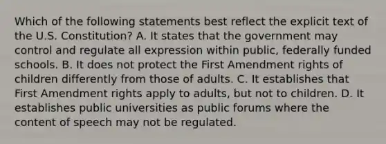 Which of the following statements best reflect the explicit text of the U.S. Constitution? A. It states that the government may control and regulate all expression within public, federally funded schools. B. It does not protect the First Amendment rights of children differently from those of adults. C. It establishes that First Amendment rights apply to adults, but not to children. D. It establishes public universities as public forums where the content of speech may not be regulated.