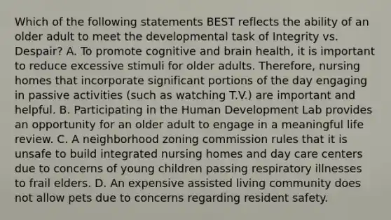 Which of the following statements BEST reflects the ability of an older adult to meet the developmental task of Integrity vs. Despair? A. To promote cognitive and brain health, it is important to reduce excessive stimuli for older adults. Therefore, nursing homes that incorporate significant portions of the day engaging in passive activities (such as watching T.V.) are important and helpful. B. Participating in the Human Development Lab provides an opportunity for an older adult to engage in a meaningful life review. C. A neighborhood zoning commission rules that it is unsafe to build integrated nursing homes and day care centers due to concerns of young children passing respiratory illnesses to frail elders. D. An expensive assisted living community does not allow pets due to concerns regarding resident safety.