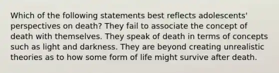 ​Which of the following statements best reflects adolescents' perspectives on death? They fail to associate the concept of death with themselves. They speak of death in terms of concepts such as light and darkness. They are beyond creating unrealistic theories as to how some form of life might survive after death.