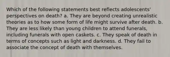 Which of the following statements best reflects adolescents' perspectives on death? a. They are beyond creating unrealistic theories as to how some form of life might survive after death. b. They are less likely than young children to attend funerals, including funerals with open caskets. c. They speak of death in terms of concepts such as light and darkness. d. They fail to associate the concept of death with themselves.