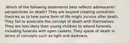 .Which of the following statements best reflects adolescents' perspectives on death? They are beyond creating unrealistic theories as to how some form of life might survive after death. They fail to associate the concept of death with themselves. They are less likely than young children to attend funerals, including funerals with open caskets. They speak of death in terms of concepts such as light and darkness.