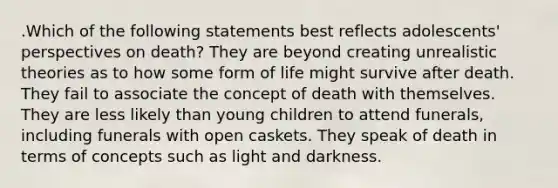 .Which of the following statements best reflects adolescents' perspectives on death? They are beyond creating unrealistic theories as to how some form of life might survive after death. They fail to associate the concept of death with themselves. They are less likely than young children to attend funerals, including funerals with open caskets. They speak of death in terms of concepts such as light and darkness.