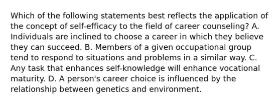 Which of the following statements best reflects the application of the concept of self-efficacy to the field of career counseling? A. Individuals are inclined to choose a career in which they believe they can succeed. B. Members of a given occupational group tend to respond to situations and problems in a similar way. C. Any task that enhances self-knowledge will enhance vocational maturity. D. A person's career choice is influenced by the relationship between genetics and environment.