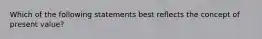 Which of the following statements best reflects the concept of present value?