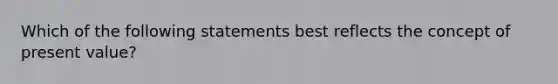 Which of the following statements best reflects the concept of present value?